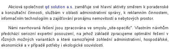 Textov pole:        Akciov spolenost qd solution a.s. zamuje sv hlavn aktivity smrem k poradensk a konzultan innosti, slubm v oblasti administrativn sprvy, k reklamnm innostem, informanm technologim a zajiovn pronjmu nemovitost a nebytovch prostor.            Nmi navrhovan een jsou zpracovna ve smyslu site-specific. Vlastnm nvrhm pedchz seriozn expertn posouzen, na jeho zklad zpracujeme optimln een v rznch monch variantch a kter samozejm zohledn administrativn, hospodsk, ekonomick a v ppad poteby i ekologick souvislosti. 